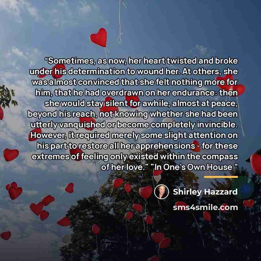 “Sometimes, as now, her heart twisted and broke under his determination to wound her. At others, she was almost convinced that she felt nothing more for him, that he had overdrawn on her endurance: then she would stay silent for awhile, almost at peace, beyond his reach, not knowing whether she had…” quote by Shirley Hazzard