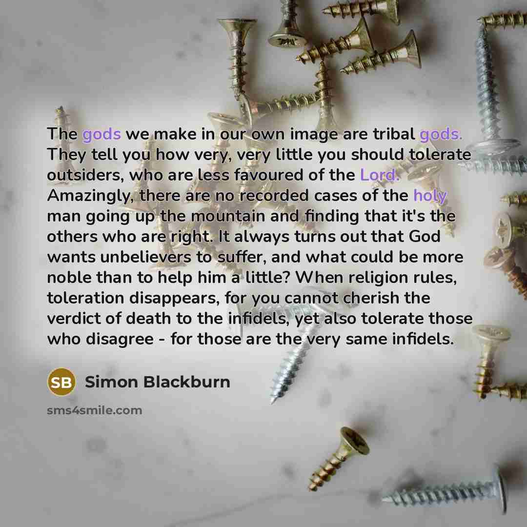 “The gods we make in our own image are tribal gods. They tell you how very, very little you should tolerate outsiders, who are less favoured of the Lord. Amazingly, there are no recorded cases of the holy man going up the mountain and finding that it's the others who are right. It always turns out…” quote by Simon Blackburn
