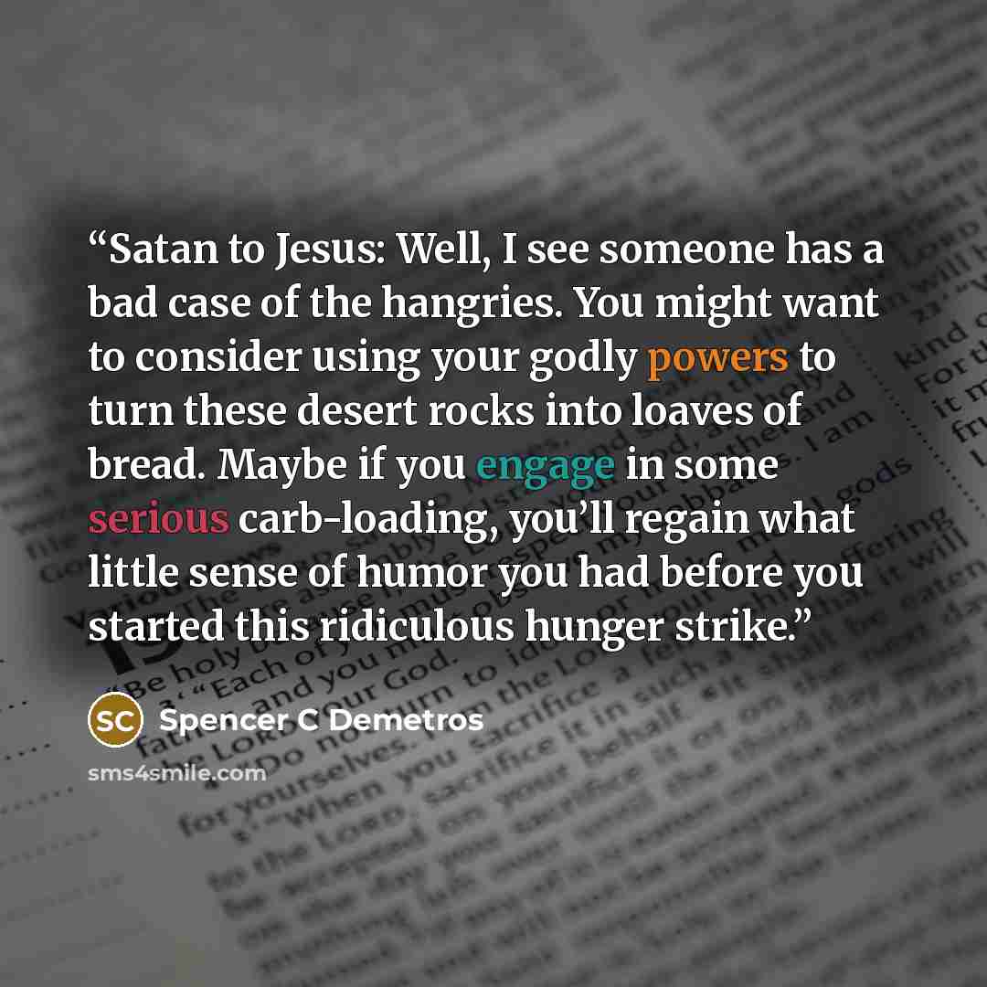 “Satan to Jesus: Well, I see someone has a bad case of the hangries. You might want to consider using your godly powers to turn these desert rocks into loaves of bread. Maybe if you engage in some serious carb-loading, you’ll regain what little sense of humor you had before you started this…” quote by Spencer C Demetros