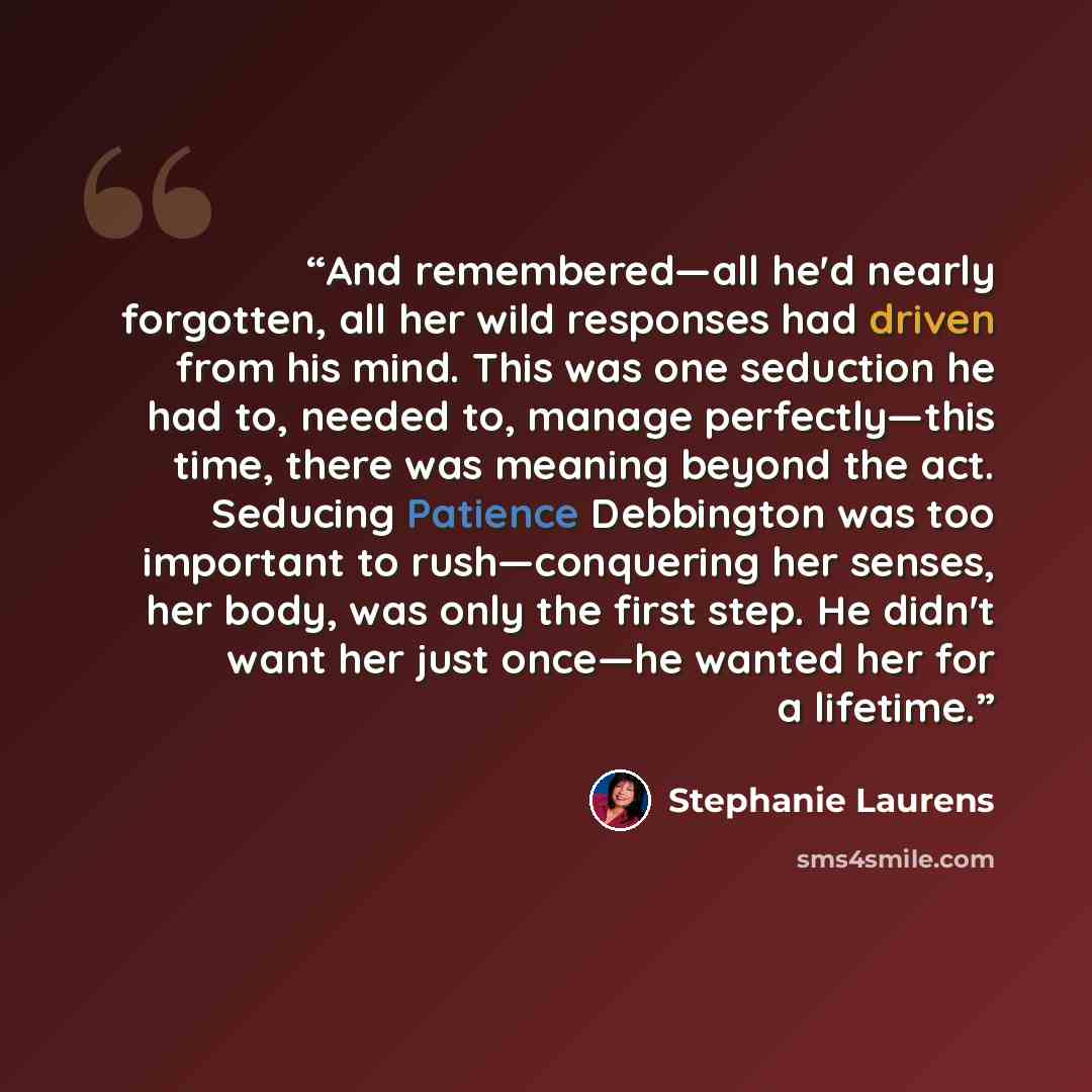 “And remembered—all he'd nearly forgotten, all her wild responses had driven from his mind. This was one seduction he had to, needed to, manage perfectly—this time, there was meaning beyond the act. Seducing Patience Debbington was too important to rush—conquering her senses, her body, was only the…” quote by Stephanie Laurens