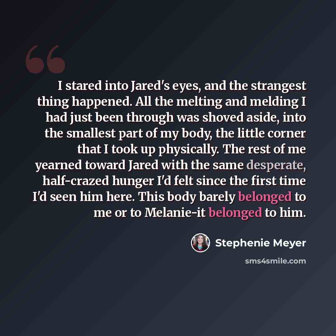 “I stared into Jared's eyes, and the strangest thing happened. All the melting and melding I had just been through was shoved aside, into the smallest part of my body, the little corner that I took up physically. The rest of me yearned toward Jared with the same desperate, half-crazed hunger I'd…” quote by Stephenie Meyer