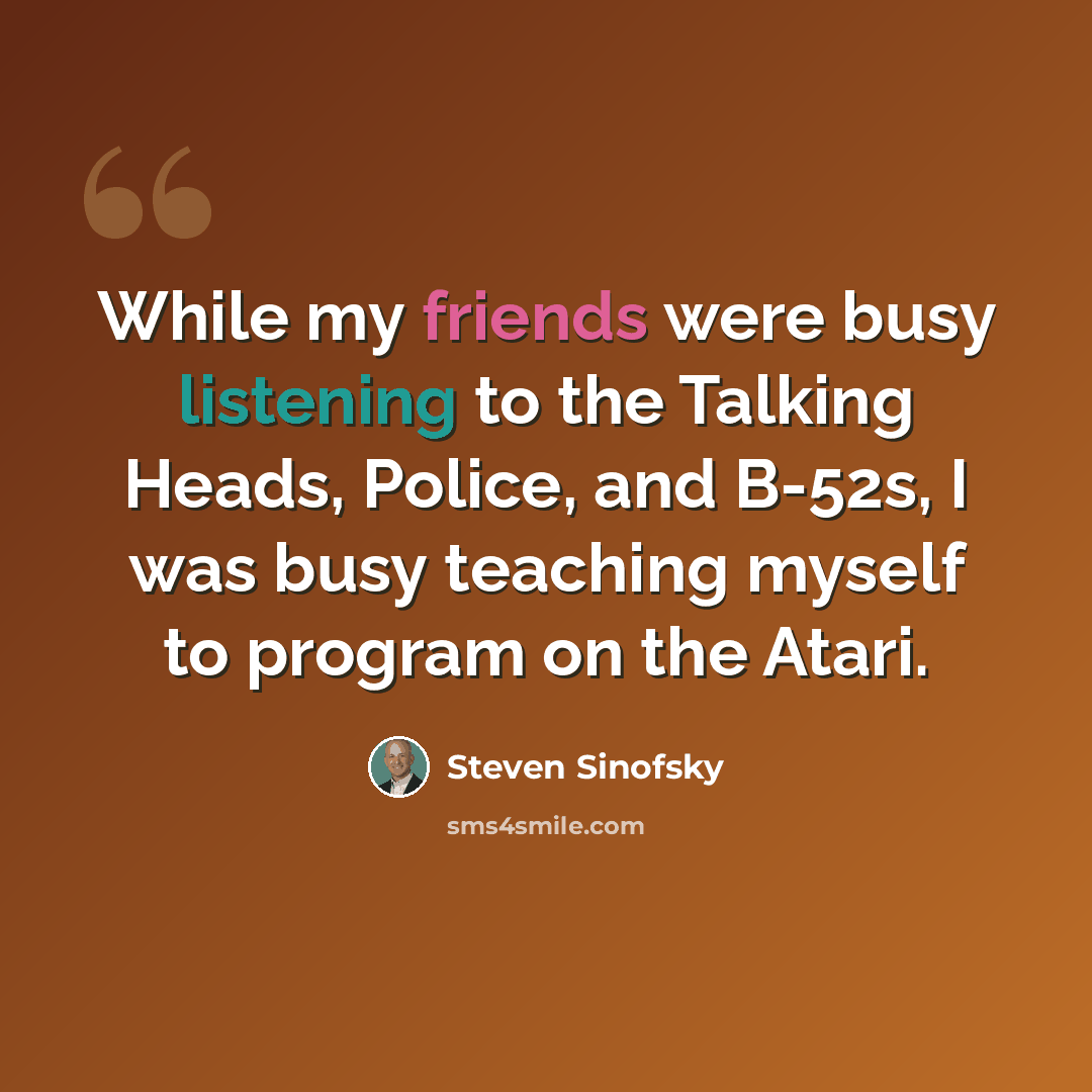 “While my friends were busy listening to the Talking Heads, Police, and B-52s, I was busy teaching myself to program on the Atari.” quote by Steven Sinofsky