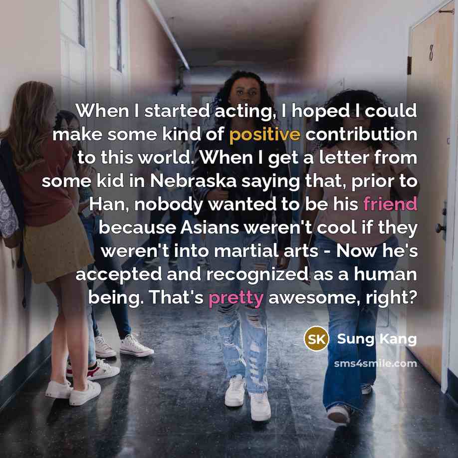 “When I started acting, I hoped I could make some kind of positive contribution to this world. When I get a letter from some kid in Nebraska saying that, prior to Han, nobody wanted to be his friend because Asians weren't cool if they weren't into martial arts - Now he's accepted and recognized as…” quote by Sung Kang
