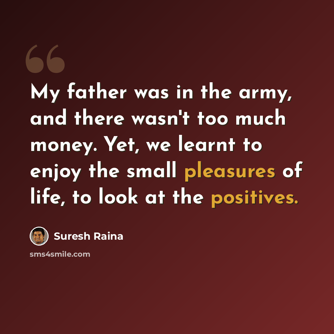 “My father was in the army, and there wasn't too much money. Yet, we learnt to enjoy the small pleasures of life, to look at the positives.” quote by Suresh Raina