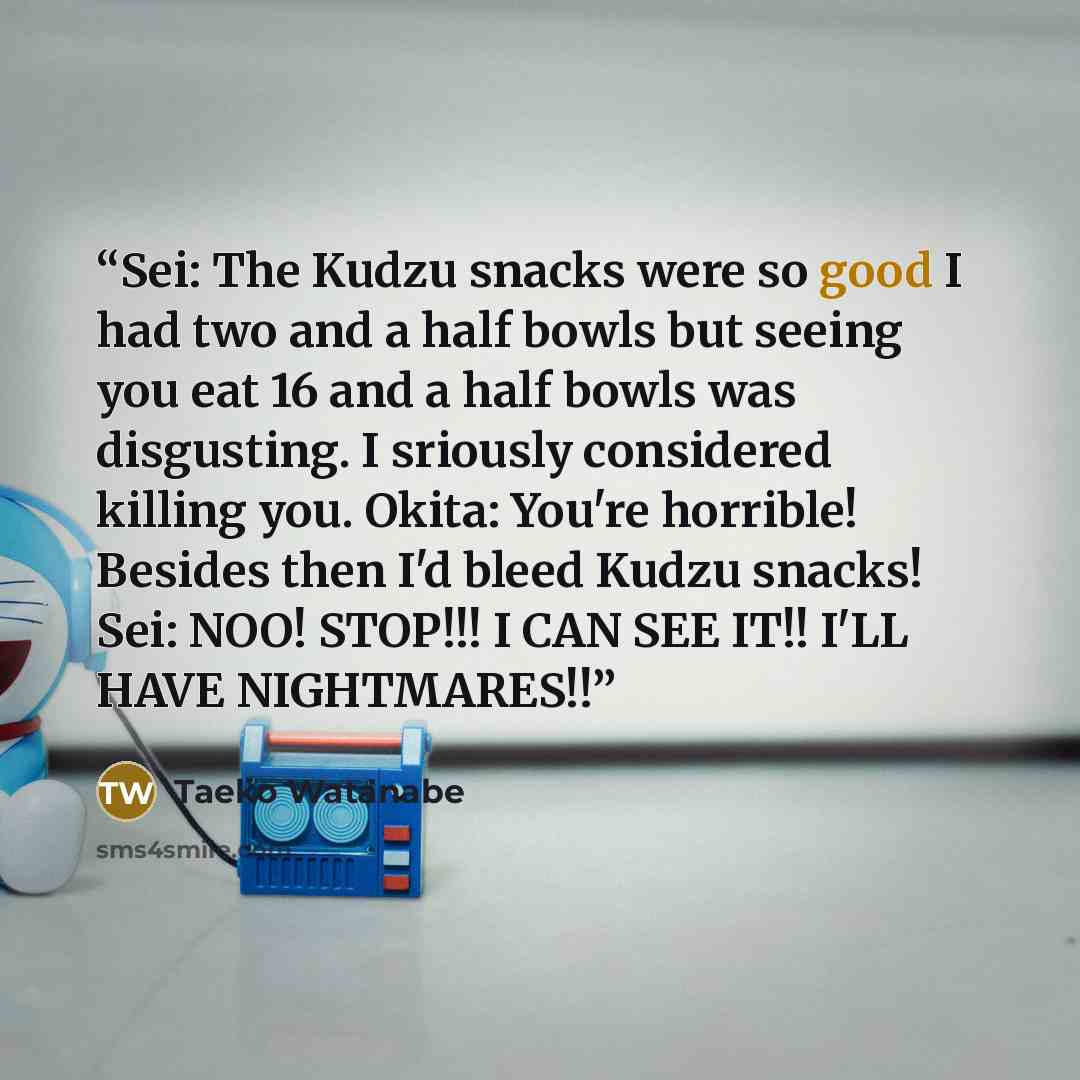 “Sei: The Kudzu snacks were so good I had two and a half bowls but seeing you eat 16 and a half bowls was disgusting. I sriously considered killing you. Okita: You're horrible! Besides then I'd bleed Kudzu snacks! Sei: NOO! STOP!!! I CAN SEE IT!! I'LL HAVE NIGHTMARES!!” quote by Taeko Watanabe