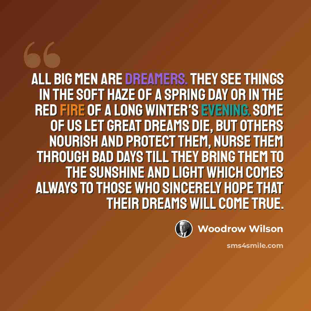 “All big men are dreamers. They see things in the soft haze of a spring day or in the red fire of a long winter's evening. Some of us let great dreams die, but others nourish and protect them, nurse them through bad days till they bring them to the sunshine and light which comes always to those who…” quote by Woodrow Wilson