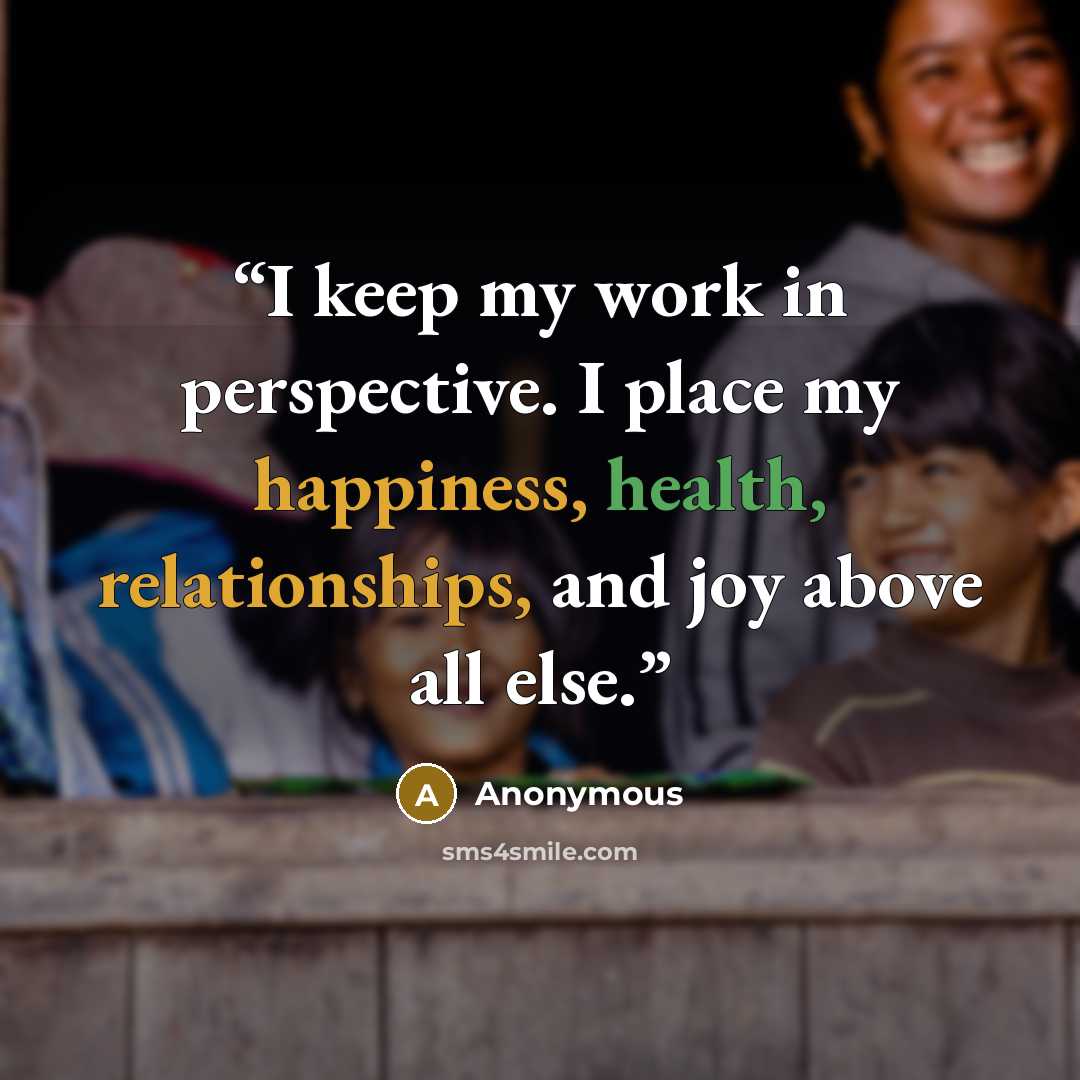 “I keep my work in perspective. I place my happiness, health, relationships, and joy above all else.” quote by Anonymous