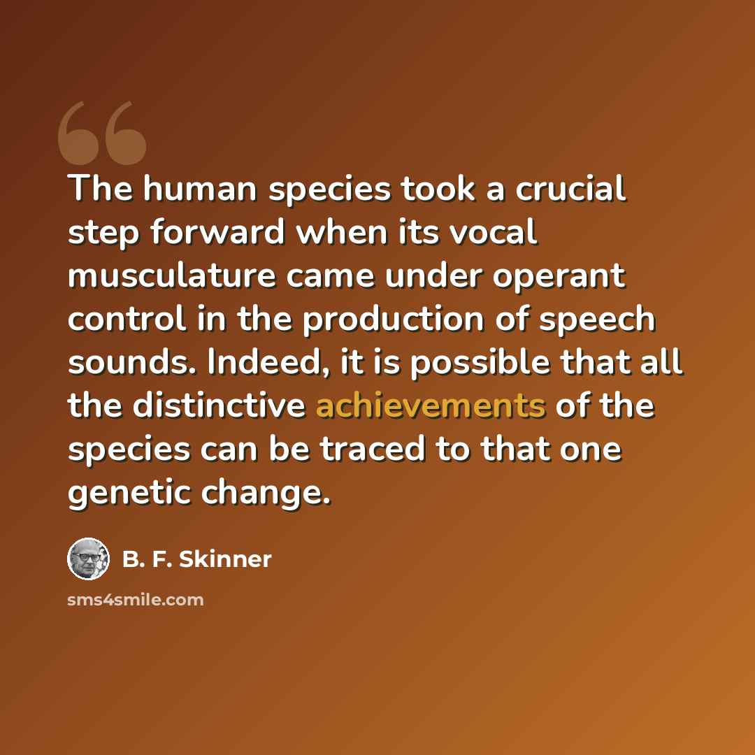 “The human species took a crucial step forward when its vocal musculature came under operant control in the production of speech sounds. Indeed, it is possible that all the distinctive achievements of the species can be traced to that one genetic change.” quote by B. F. Skinner