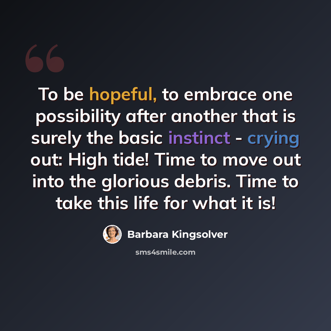 “To be hopeful, to embrace one possibility after another that is surely the basic instinct - crying out: High tide! Time to move out into the glorious debris. Time to take this life for what it is!” quote by Barbara Kingsolver
