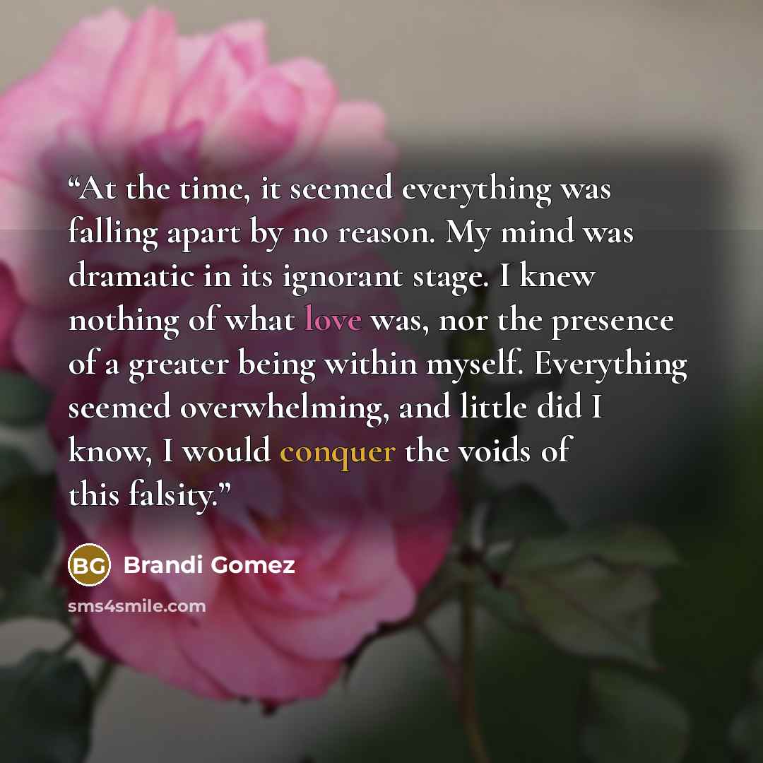 “At the time, it seemed everything was falling apart by no reason. My mind was dramatic in its ignorant stage. I knew nothing of what love was, nor the presence of a greater being within myself. Everything seemed overwhelming, and little did I know, I would conquer the voids of this falsity.” quote by Brandi Gomez