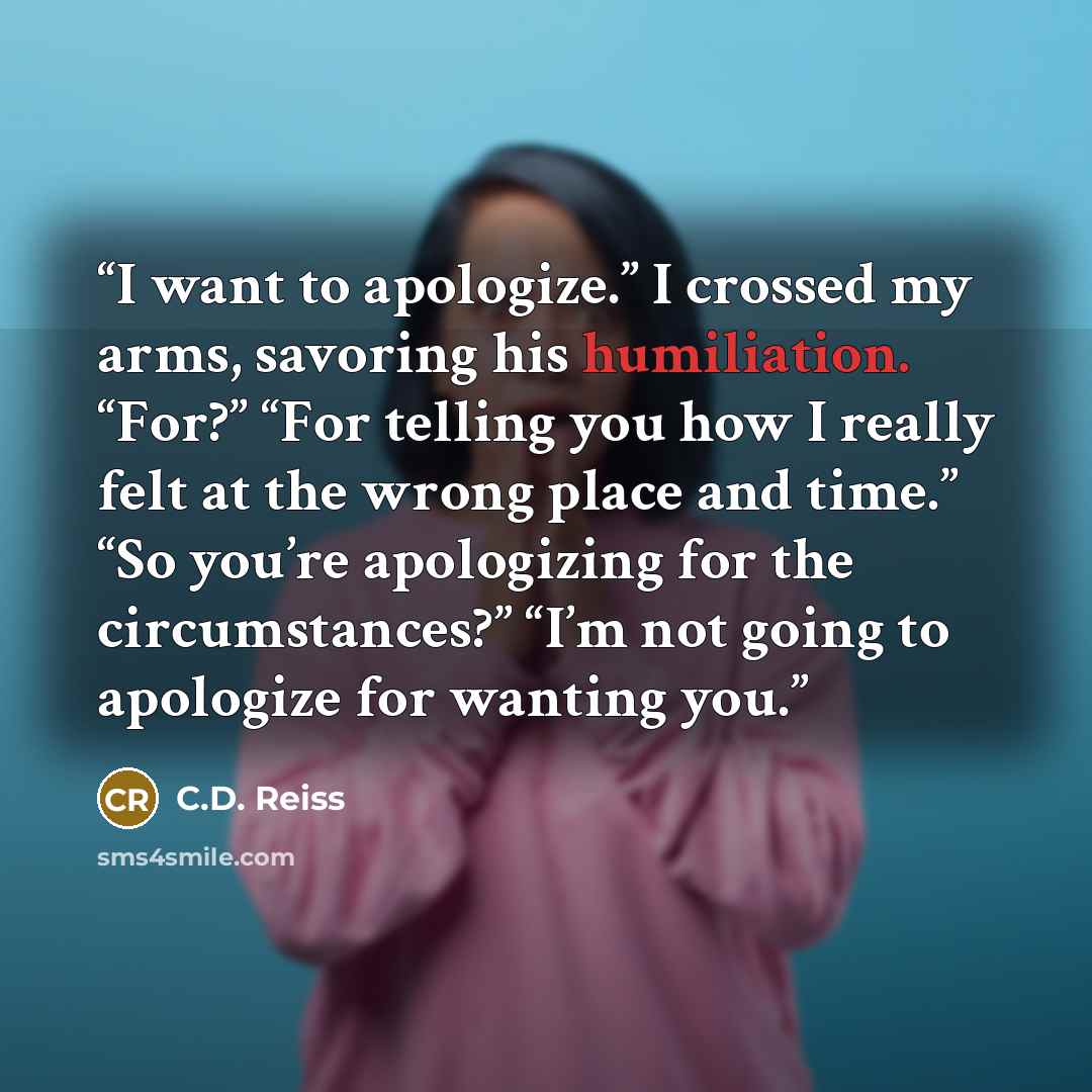 “I want to apologize.” I crossed my arms, savoring his humiliation. “For?” “For telling you how I really felt at the wrong place and time.” “So you’re apologizing for the circumstances?” “I’m not going to apologize for wanting you.” quote by C.D. Reiss
