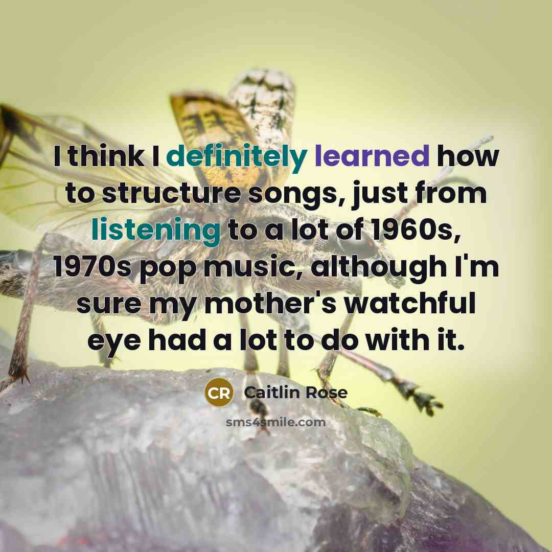 “I think I definitely learned how to structure songs, just from listening to a lot of 1960s, 1970s pop music, although I'm sure my mother's watchful eye had a lot to do with it.” quote by Caitlin Rose
