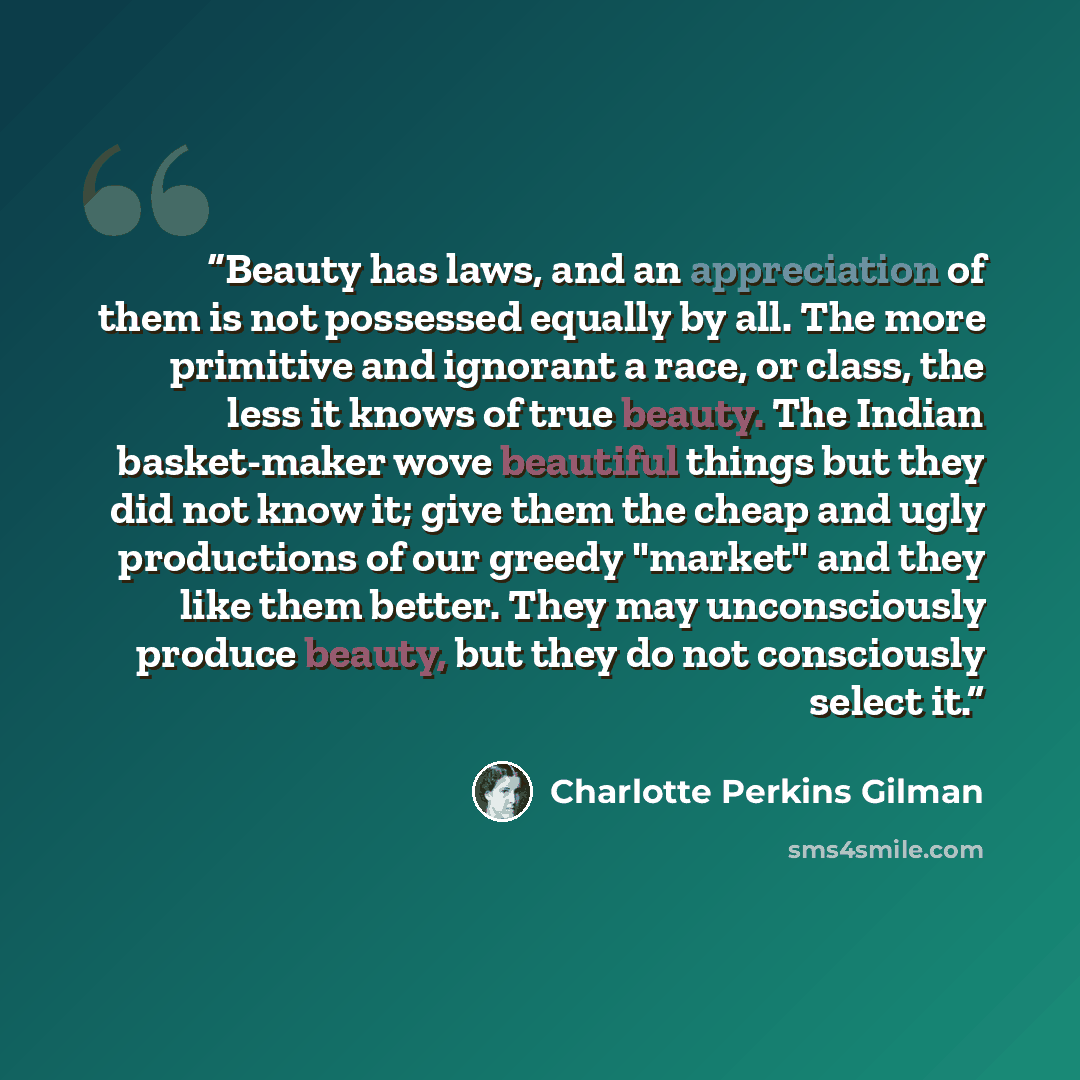 “Beauty has laws, and an appreciation of them is not possessed equally by all. The more primitive and ignorant a race, or class, the less it knows of true beauty. The Indian basket-maker wove beautiful things but they did not know it; give them the cheap and ugly productions of our greedy "market"…” quote by Charlotte Perkins Gilman