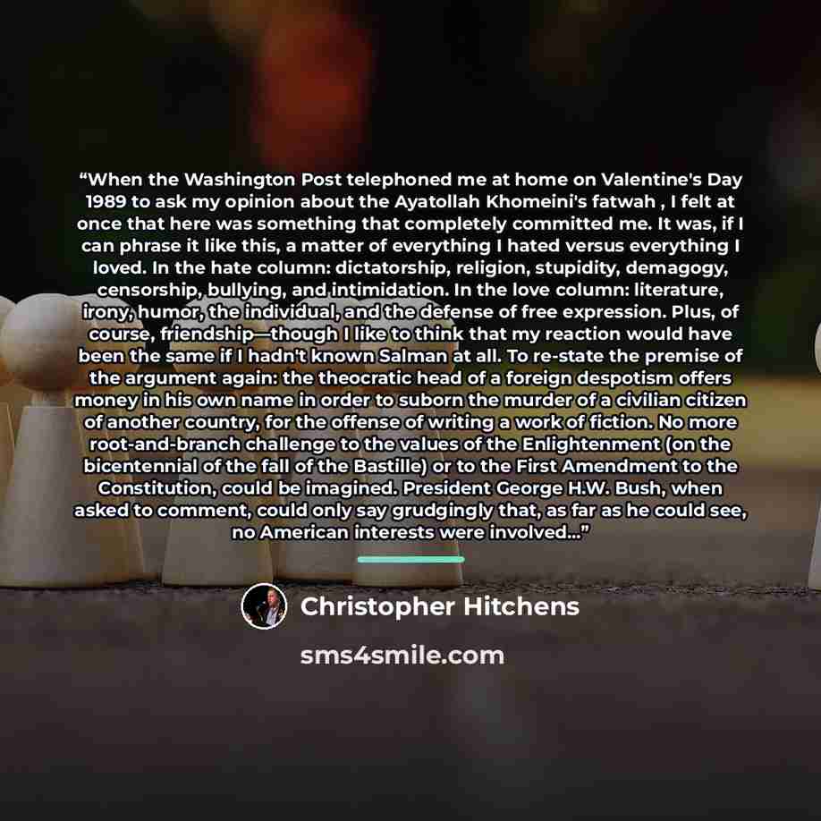 “When the Washington Post telephoned me at home on Valentine's Day 1989 to ask my opinion about the Ayatollah Khomeini's fatwah , I felt at once that here was something that completely committed me. It was, if I can phrase it like this, a matter of everything I hated versus everything I loved. In…” quote by Christopher Hitchens