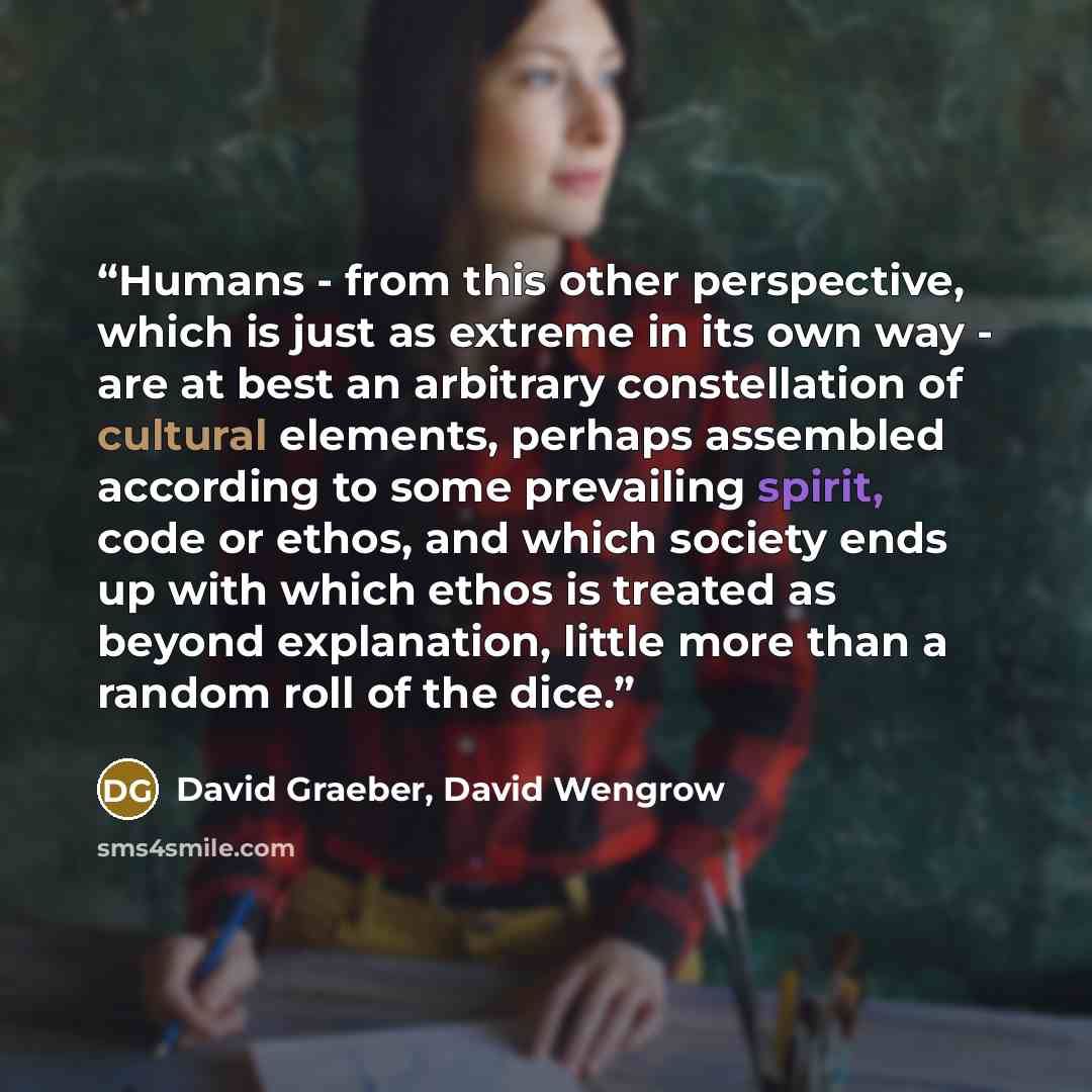 “Humans - from this other perspective, which is just as extreme in its own way - are at best an arbitrary constellation of cultural elements, perhaps assembled according to some prevailing spirit, code or ethos, and which society ends up with which ethos is treated as beyond explanation, little…” quote by David Graeber, David Wengrow
