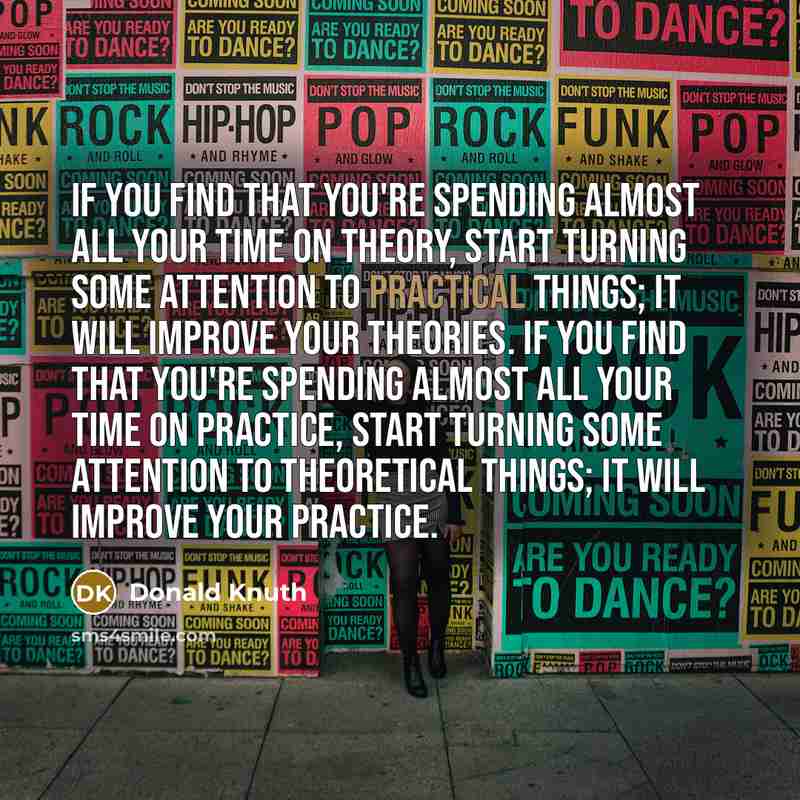 “If you find that you're spending almost all your time on theory, start turning some attention to practical things; it will improve your theories. If you find that you're spending almost all your time on practice, start turning some attention to theoretical things; it will improve your practice.” quote by Donald Knuth