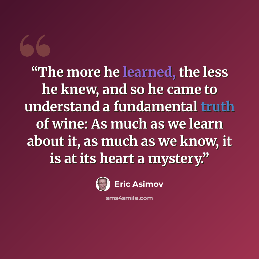 “The more he learned, the less he knew, and so he came to understand a fundamental truth of wine: As much as we learn about it, as much as we know, it is at its heart a mystery.” quote by Eric Asimov