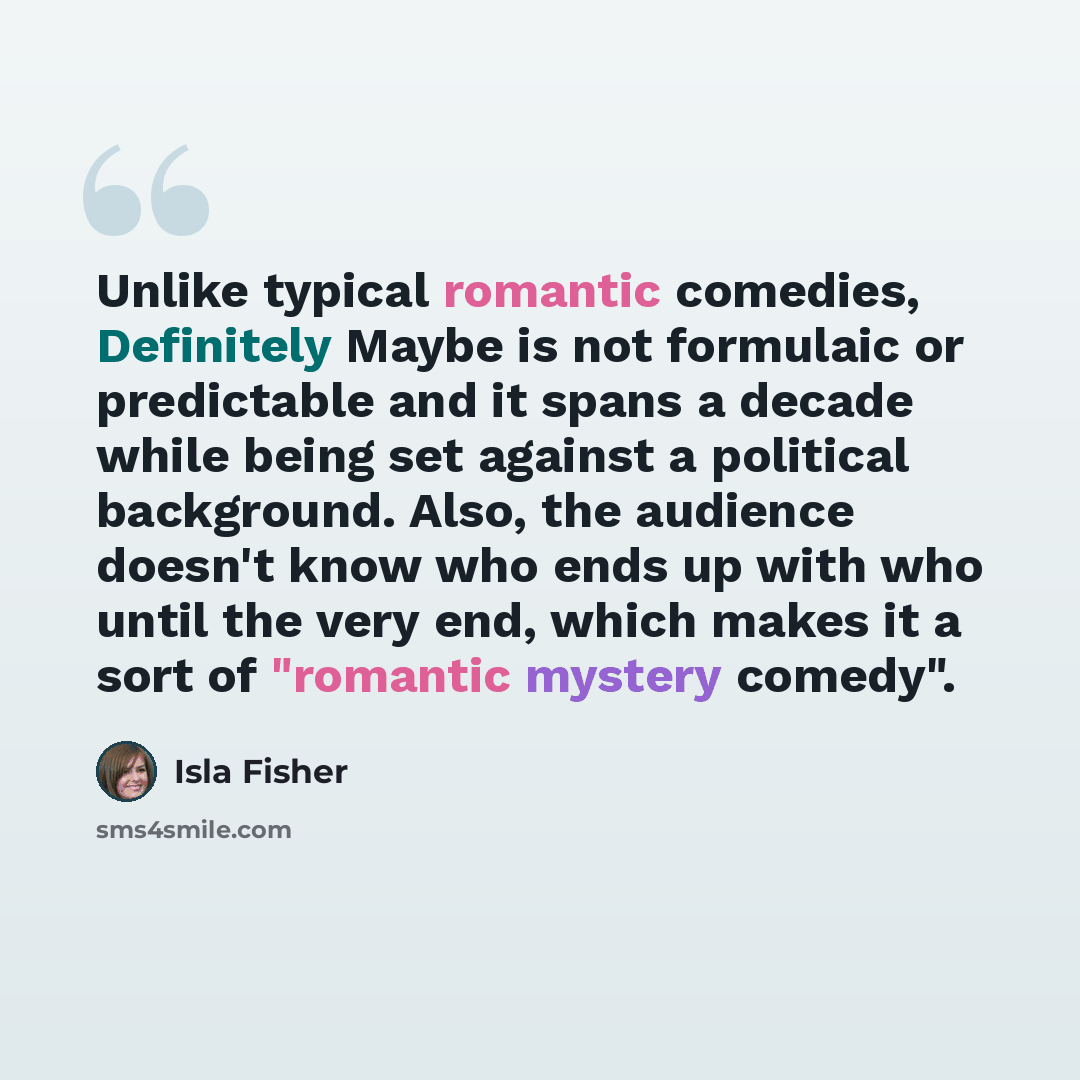 “Unlike typical romantic comedies, Definitely Maybe is not formulaic or predictable and it spans a decade while being set against a political background. Also, the audience doesn't know who ends up with who until the very end, which makes it a sort of "romantic mystery comedy".” quote by Isla Fisher