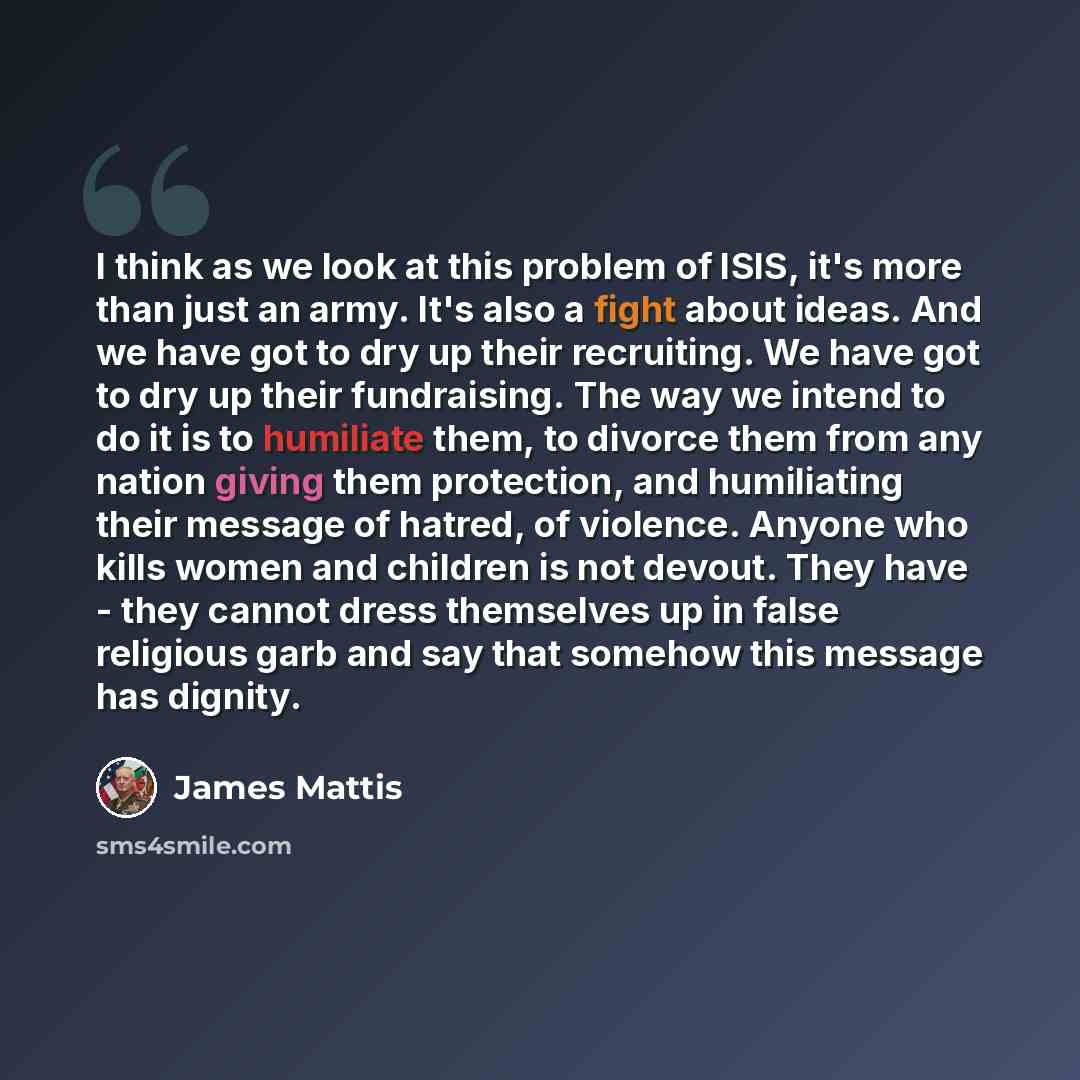 “I think as we look at this problem of ISIS, it's more than just an army. It's also a fight about ideas. And we have got to dry up their recruiting. We have got to dry up their fundraising. The way we intend to do it is to humiliate them, to divorce them from any nation giving them protection, and…” quote by James Mattis