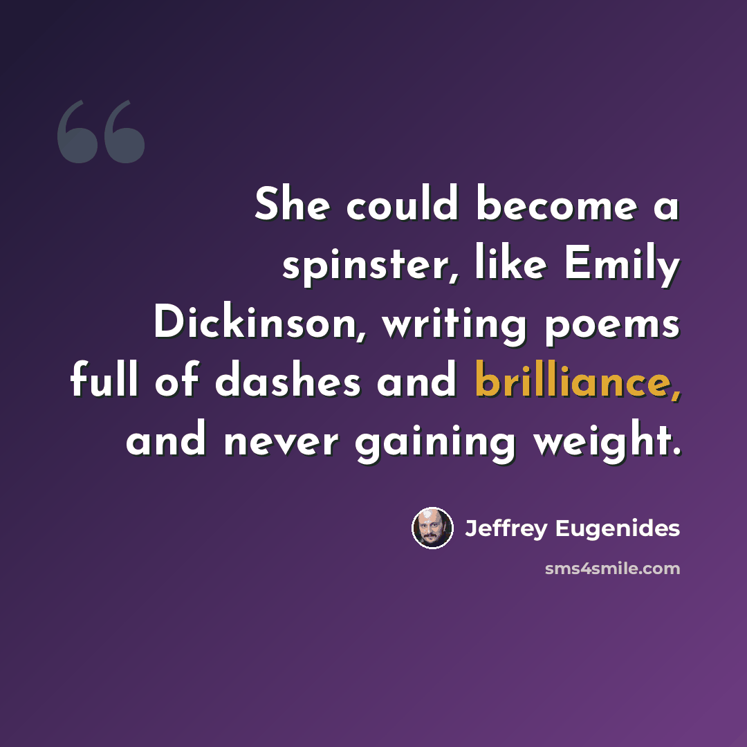 “She could become a spinster, like Emily Dickinson, writing poems full of dashes and brilliance, and never gaining weight.” quote by Jeffrey Eugenides
