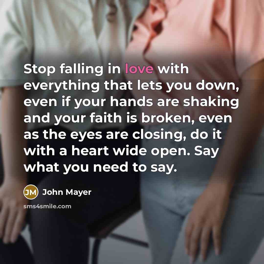 “Stop falling in love with everything that lets you down, even if your hands are shaking and your faith is broken, even as the eyes are closing, do it with a heart wide open. Say what you need to say.” quote by John Mayer