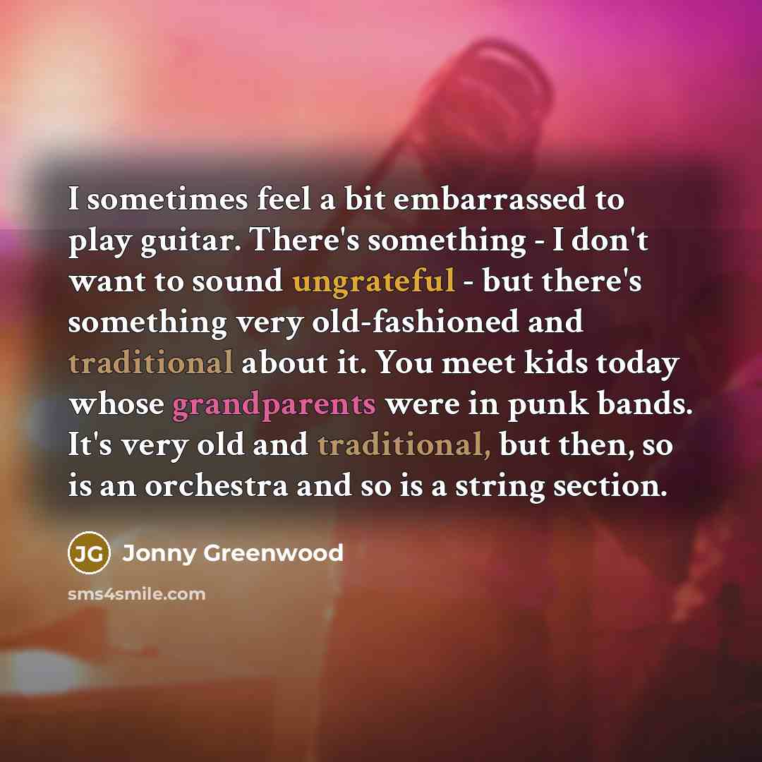 “I sometimes feel a bit embarrassed to play guitar. There's something - I don't want to sound ungrateful - but there's something very old-fashioned and traditional about it. You meet kids today whose grandparents were in punk bands. It's very old and traditional, but then, so is an orchestra and so…” quote by Jonny Greenwood
