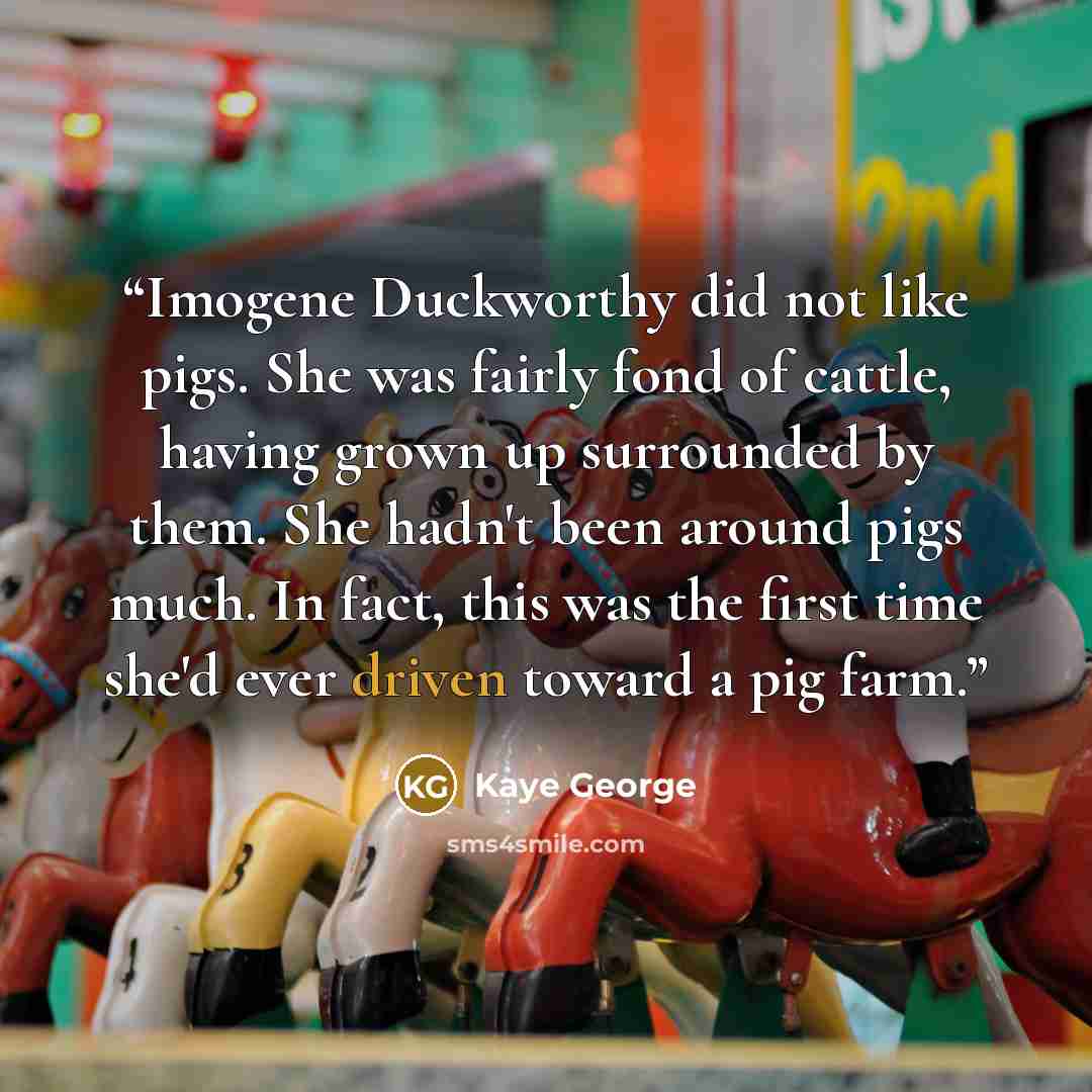 “Imogene Duckworthy did not like pigs. She was fairly fond of cattle, having grown up surrounded by them. She hadn't been around pigs much. In fact, this was the first time she'd ever driven toward a pig farm.” quote by Kaye George