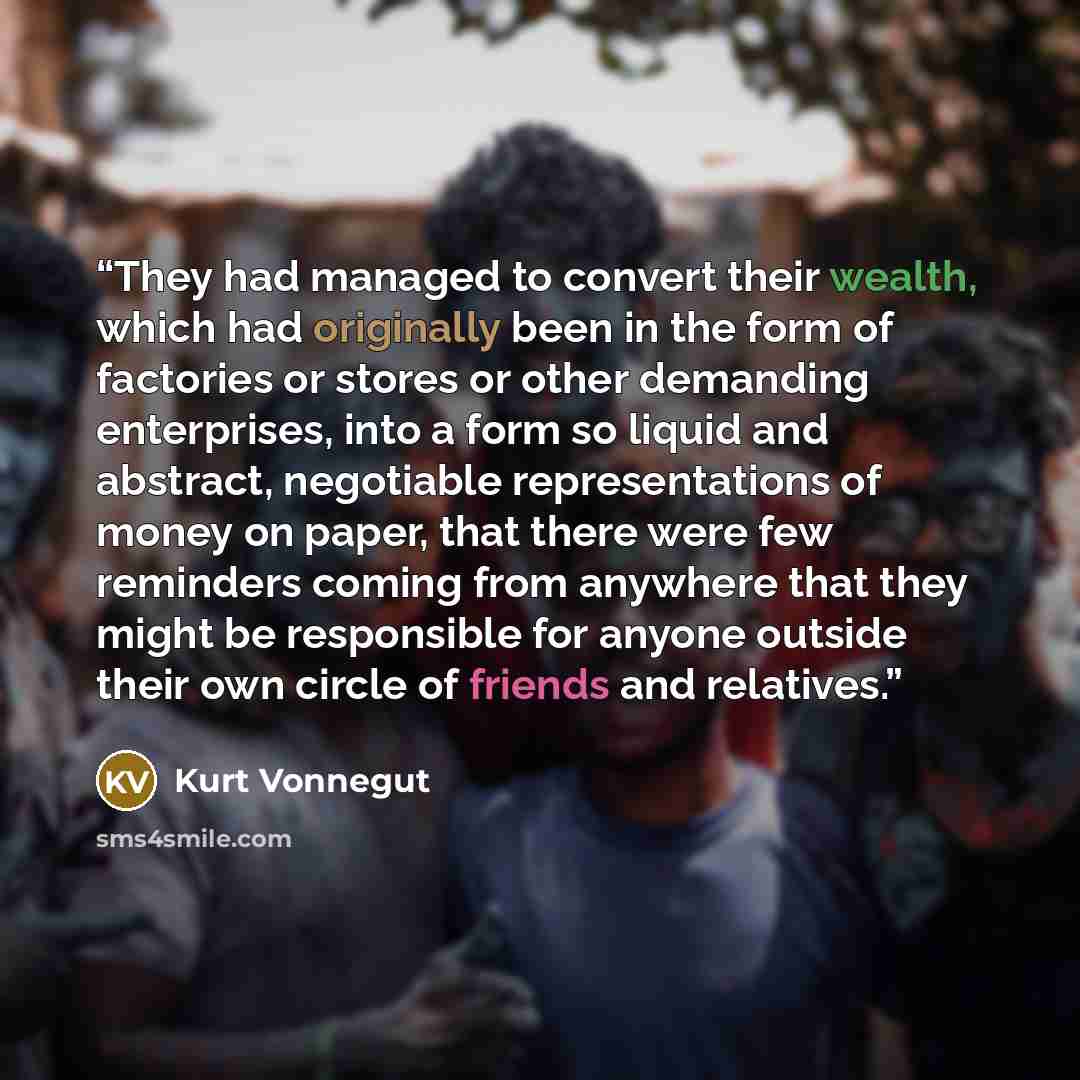 “They had managed to convert their wealth, which had originally been in the form of factories or stores or other demanding enterprises, into a form so liquid and abstract, negotiable representations of money on paper, that there were few reminders coming from anywhere that they might be responsible…” quote by Kurt Vonnegut