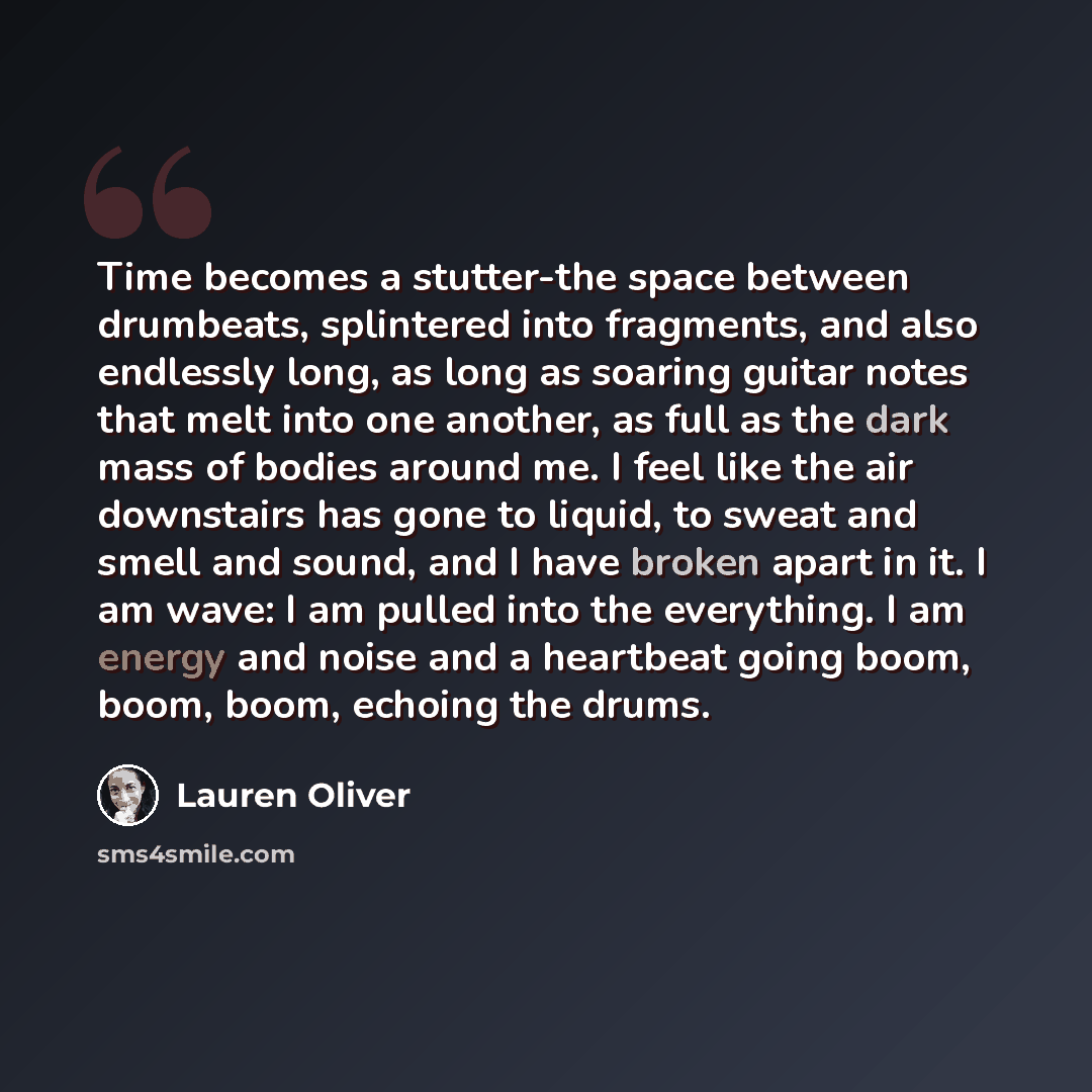 “Time becomes a stutter-the space between drumbeats, splintered into fragments, and also endlessly long, as long as soaring guitar notes that melt into one another, as full as the dark mass of bodies around me. I feel like the air downstairs has gone to liquid, to sweat and smell and sound, and I…” quote by Lauren Oliver