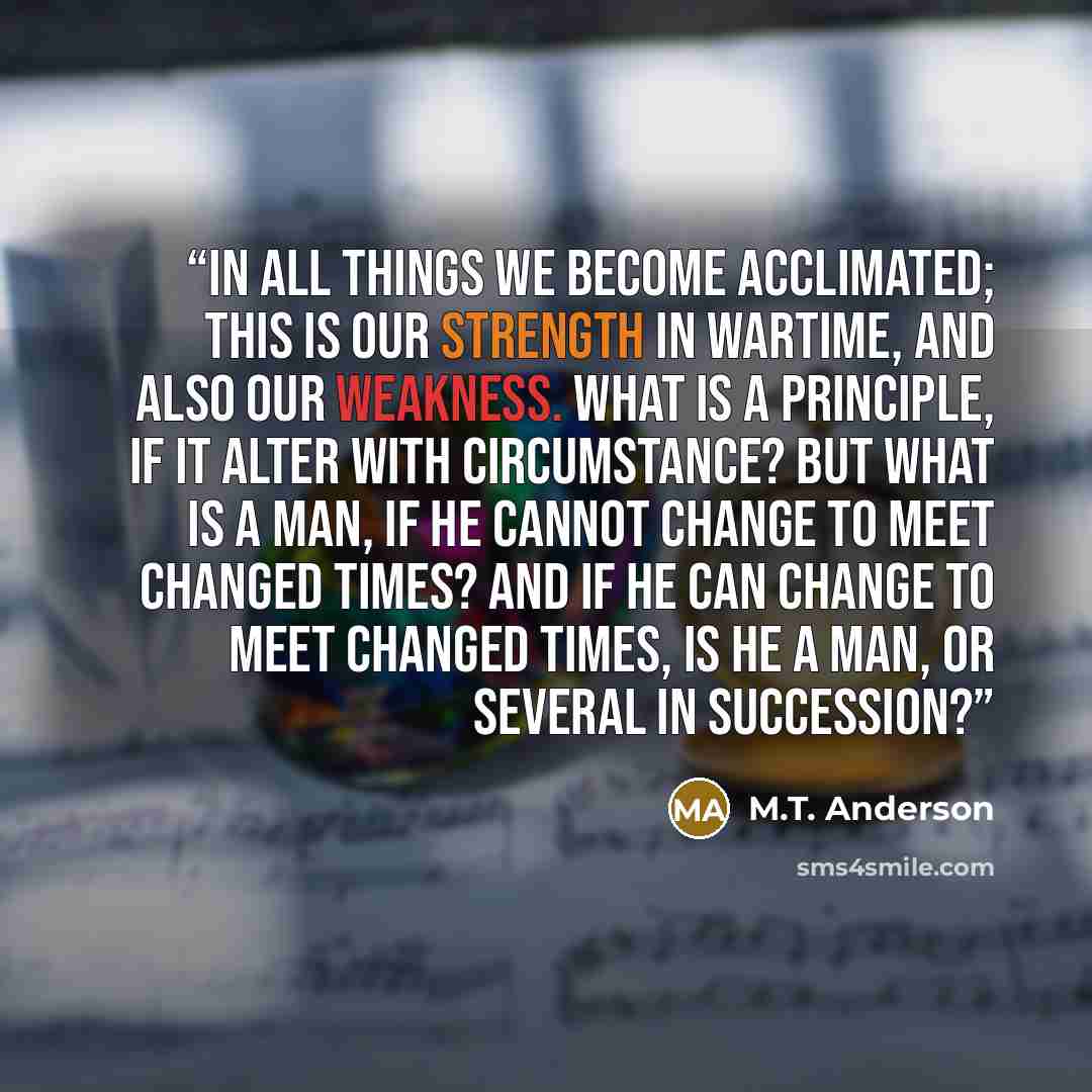 “In all things we become acclimated; this is our strength in wartime, and also our weakness. What is a principle, if it alter with circumstance? But what is a man, if he cannot change to meet changed times? And if he can change to meet changed times, is he a man, or several in succession?” quote by M.T. Anderson