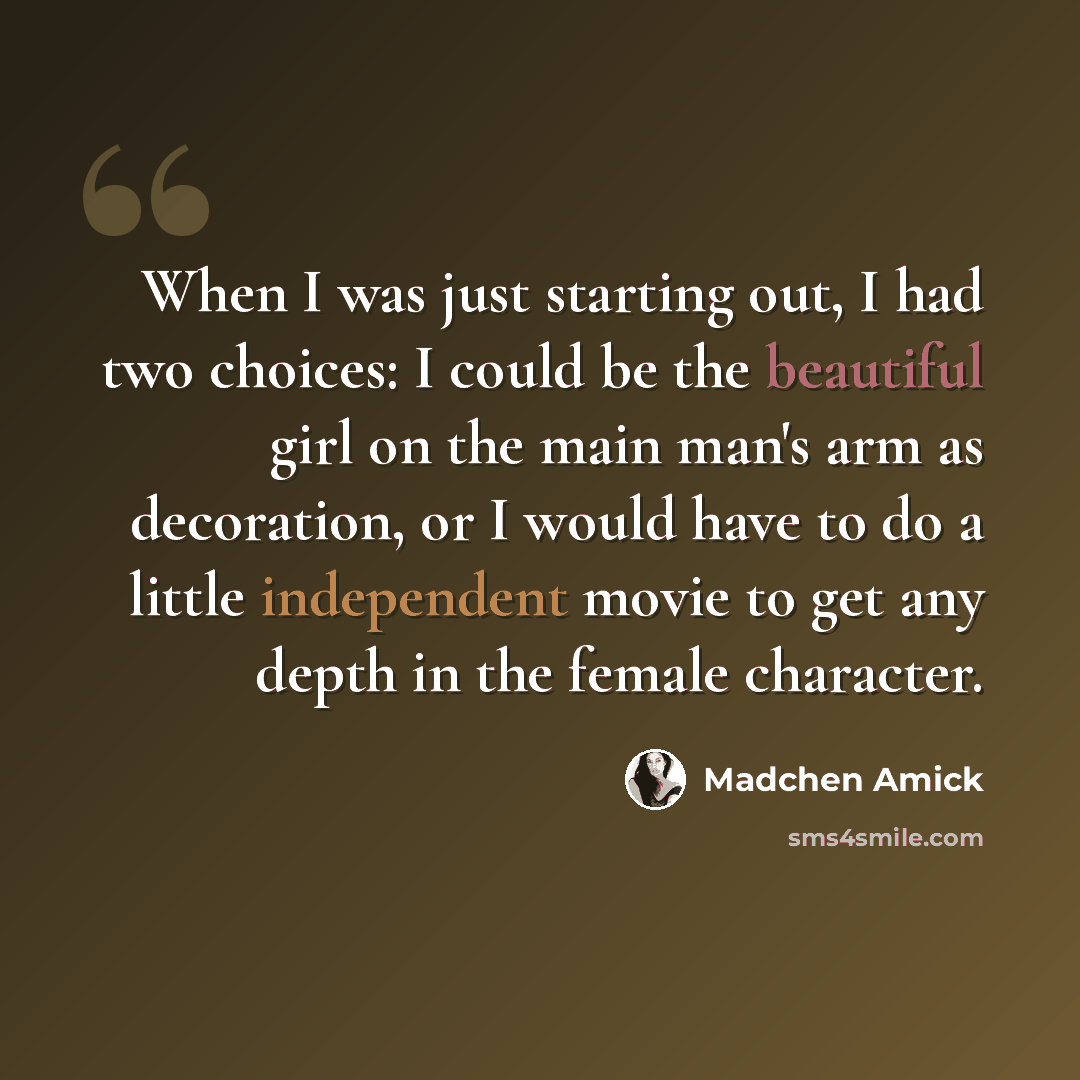 “When I was just starting out, I had two choices: I could be the beautiful girl on the main man's arm as decoration, or I would have to do a little independent movie to get any depth in the female character.” quote by Madchen Amick