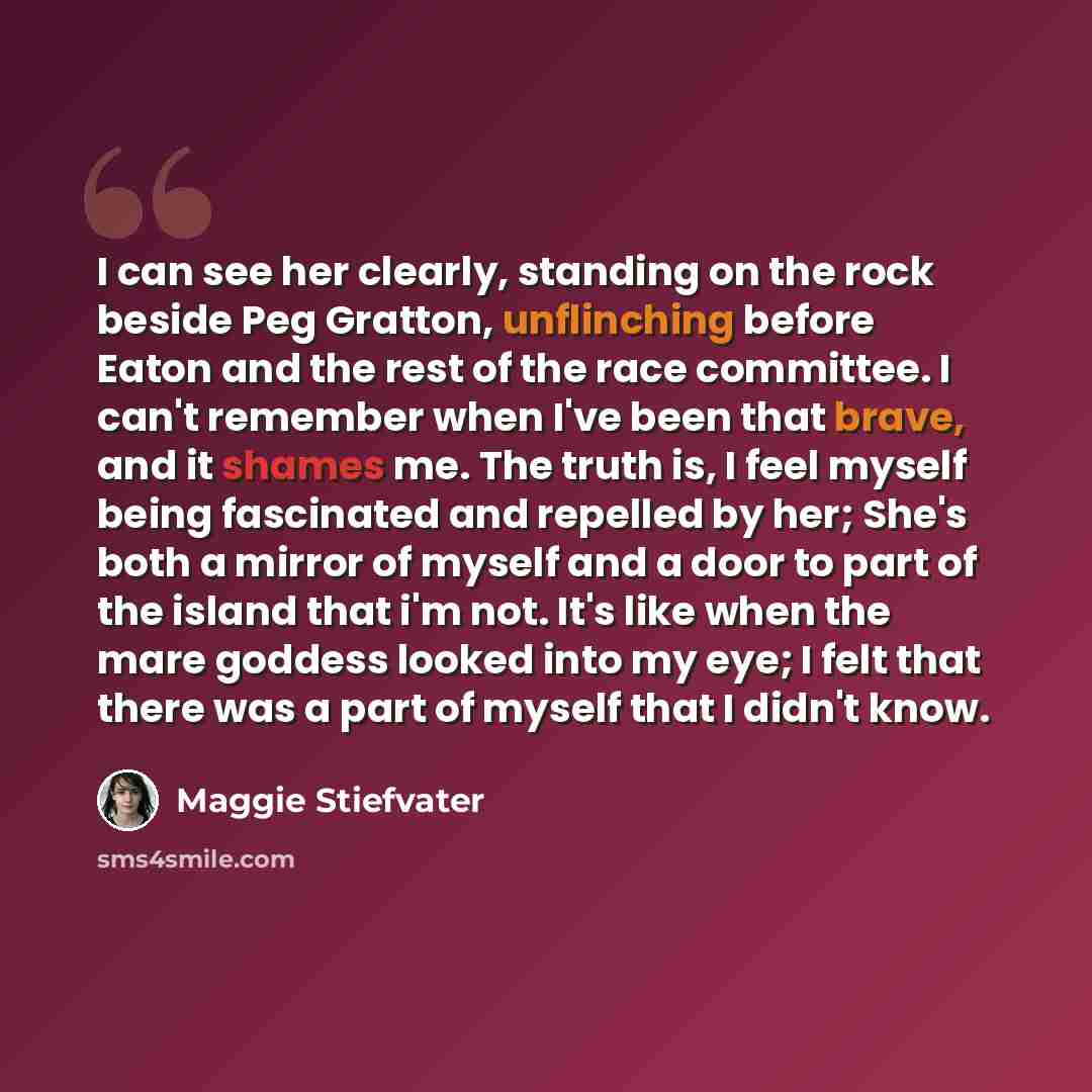 “I can see her clearly, standing on the rock beside Peg Gratton, unflinching before Eaton and the rest of the race committee. I can't remember when I've been that brave, and it shames me. The truth is, I feel myself being fascinated and repelled by her; She's both a mirror of myself and a door to…” quote by Maggie Stiefvater