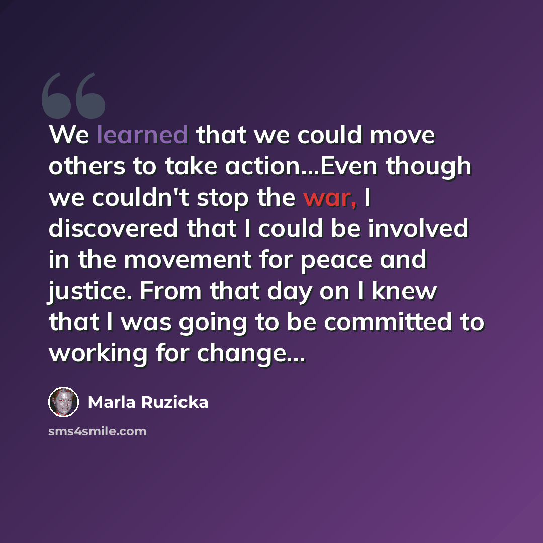 “We learned that we could move others to take action...Even though we couldn't stop the war, I discovered that I could be involved in the movement for peace and justice. From that day on I knew that I was going to be committed to working for change…” quote by Marla Ruzicka