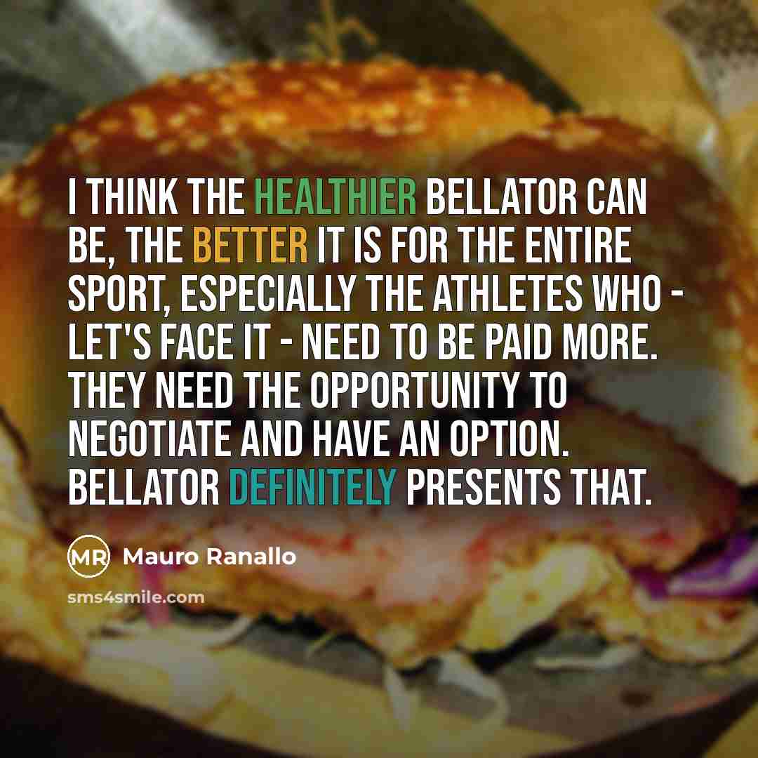 “I think the healthier Bellator can be, the better it is for the entire sport, especially the athletes who - let's face it - need to be paid more. They need the opportunity to negotiate and have an option. Bellator definitely presents that.” quote by Mauro Ranallo