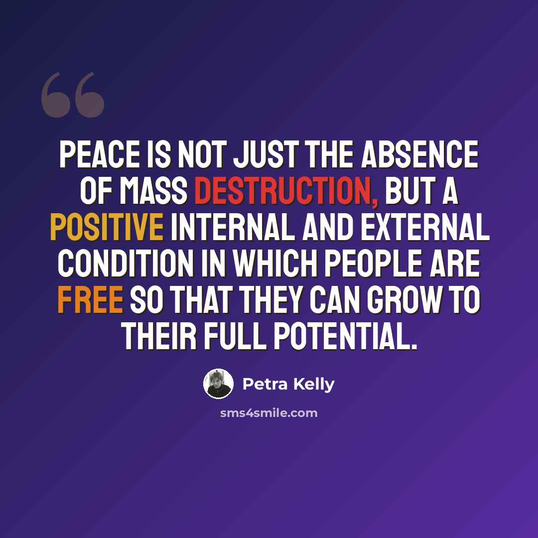 “Peace is not just the absence of mass destruction, but a positive internal and external condition in which people are free so that they can grow to their full potential.” quote by Petra Kelly