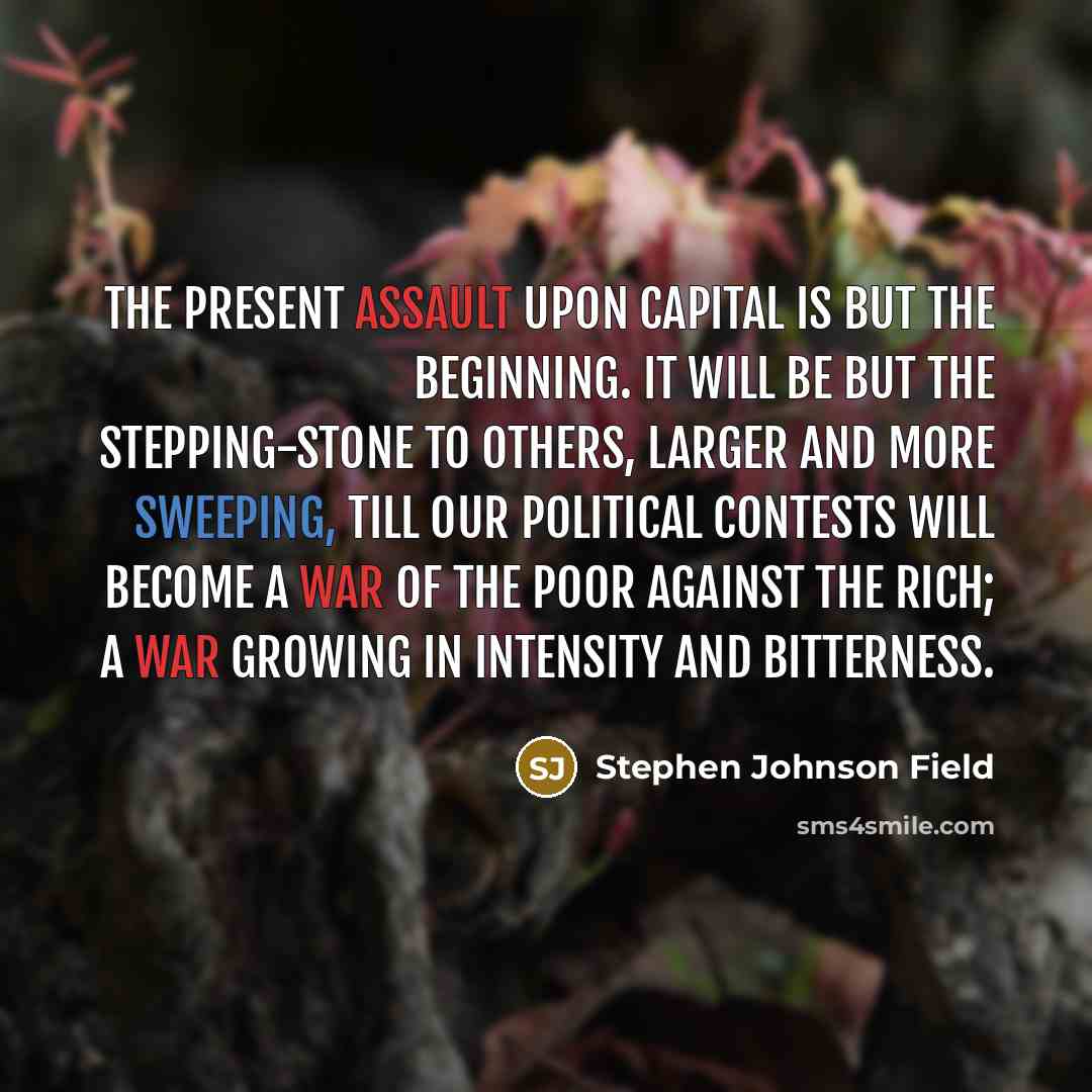 “The present assault upon capital is but the beginning. It will be but the stepping-stone to others, larger and more sweeping, till our political contests will become a war of the poor against the rich; a war growing in intensity and bitterness.” quote by Stephen Johnson Field