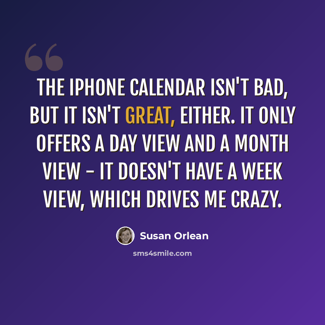 “The iPhone calendar isn't bad, but it isn't great, either. It only offers a day view and a month view - it doesn't have a week view, which drives me crazy.” quote by Susan Orlean
