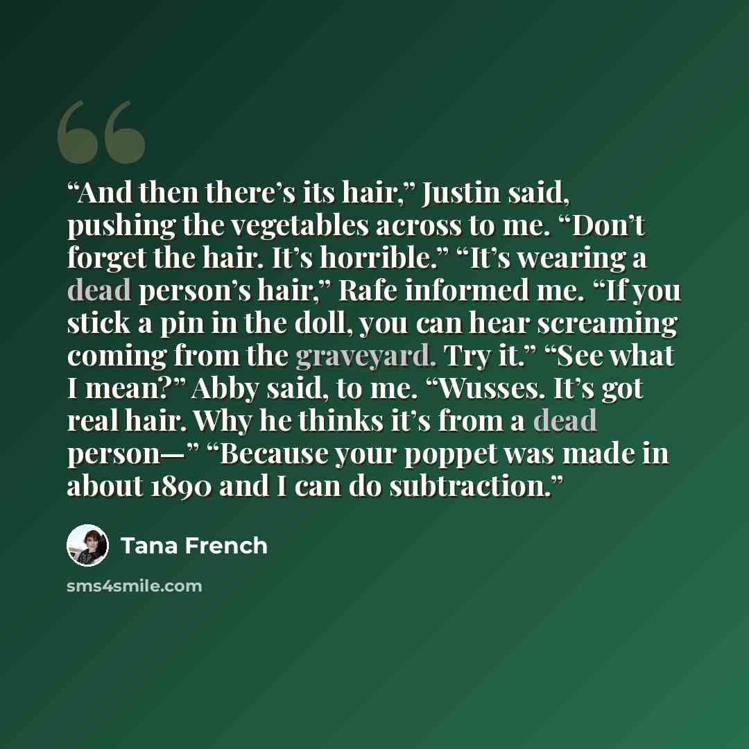 “And then there’s its hair,” Justin said, pushing the vegetables across to me. “Don’t forget the hair. It’s horrible.” “It’s wearing a dead person’s hair,” Rafe informed me. “If you stick a pin in the doll, you can hear screaming coming from the graveyard. Try it.” “See what I mean?” Abby said, to…” quote by Tana French