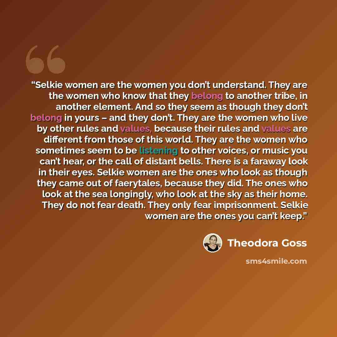 “Selkie women are the women you don’t understand. They are the women who know that they belong to another tribe, in another element. And so they seem as though they don’t belong in yours – and they don’t. They are the women who live by other rules and values, because their rules and values are…” quote by Theodora Goss