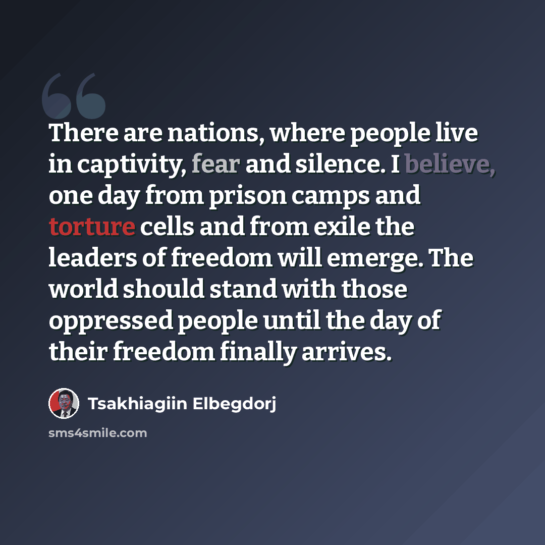 “There are nations, where people live in captivity, fear and silence. I believe, one day from prison camps and torture cells and from exile the leaders of freedom will emerge. The world should stand with those oppressed people until the day of their freedom finally arrives.” quote by Tsakhiagiin Elbegdorj