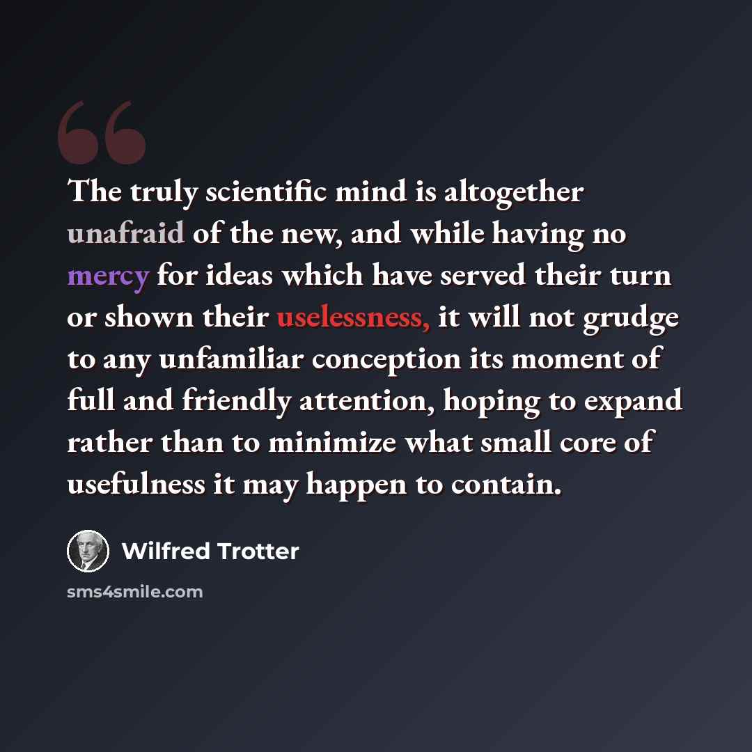 “The truly scientific mind is altogether unafraid of the new, and while having no mercy for ideas which have served their turn or shown their uselessness, it will not grudge to any unfamiliar conception its moment of full and friendly attention, hoping to expand rather than to minimize what small…” quote by Wilfred Trotter