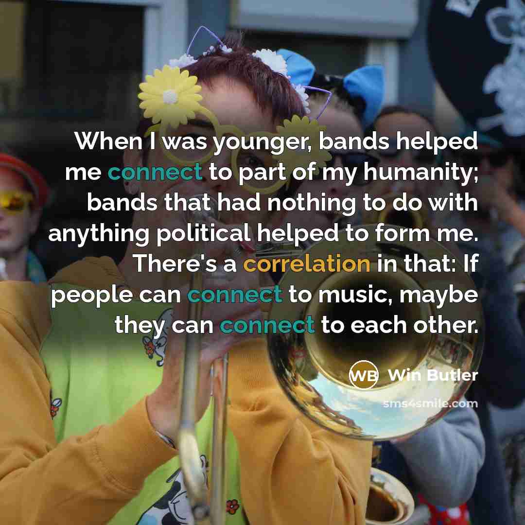 “When I was younger, bands helped me connect to part of my humanity; bands that had nothing to do with anything political helped to form me. There's a correlation in that: If people can connect to music, maybe they can connect to each other.” quote by Win Butler