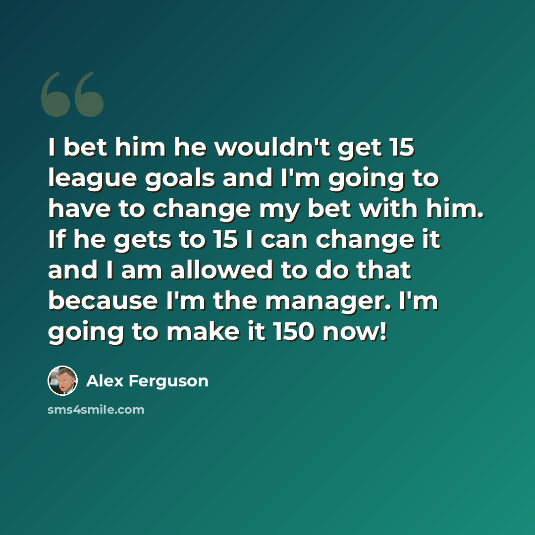“I bet him he wouldn't get 15 league goals and I'm going to have to change my bet with him. If he gets to 15 I can change it and I am allowed to do that because I'm the manager. I'm going to make it 150 now!” quote by Alex Ferguson