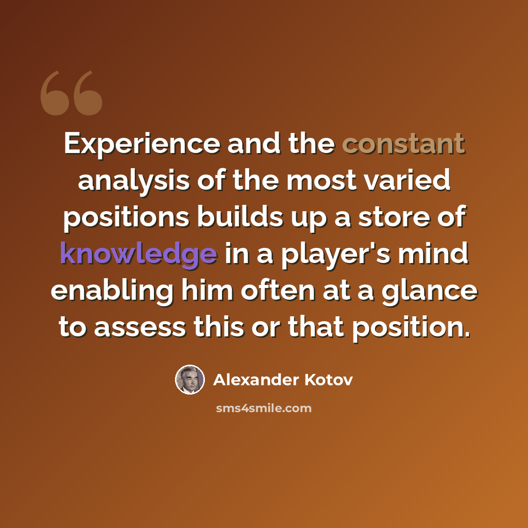“Experience and the constant analysis of the most varied positions builds up a store of knowledge in a player's mind enabling him often at a glance to assess this or that position.” quote by Alexander Kotov