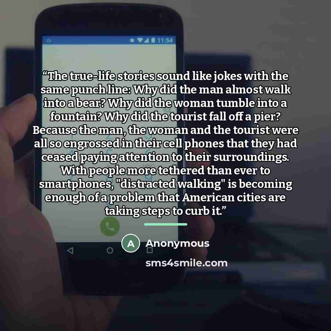 “The true-life stories sound like jokes with the same punch line: Why did the man almost walk into a bear? Why did the woman tumble into a fountain? Why did the tourist fall off a pier? Because the man, the woman and the tourist were all so engrossed in their cell phones that they had ceased paying…” quote by Anonymous