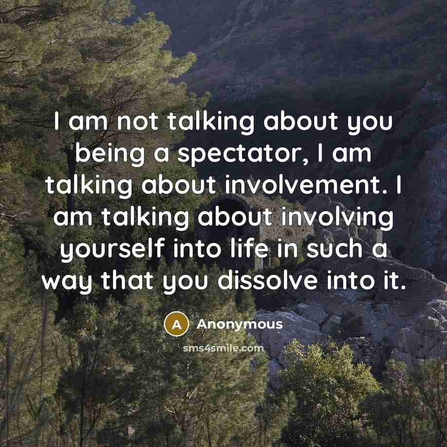 “I am not talking about you being a spectator, I am talking about involvement. I am talking about involving yourself into life in such a way that you dissolve into it.” quote by Anonymous