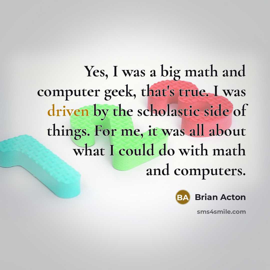 “Yes, I was a big math and computer geek, that's true. I was driven by the scholastic side of things. For me, it was all about what I could do with math and computers.” quote by Brian Acton