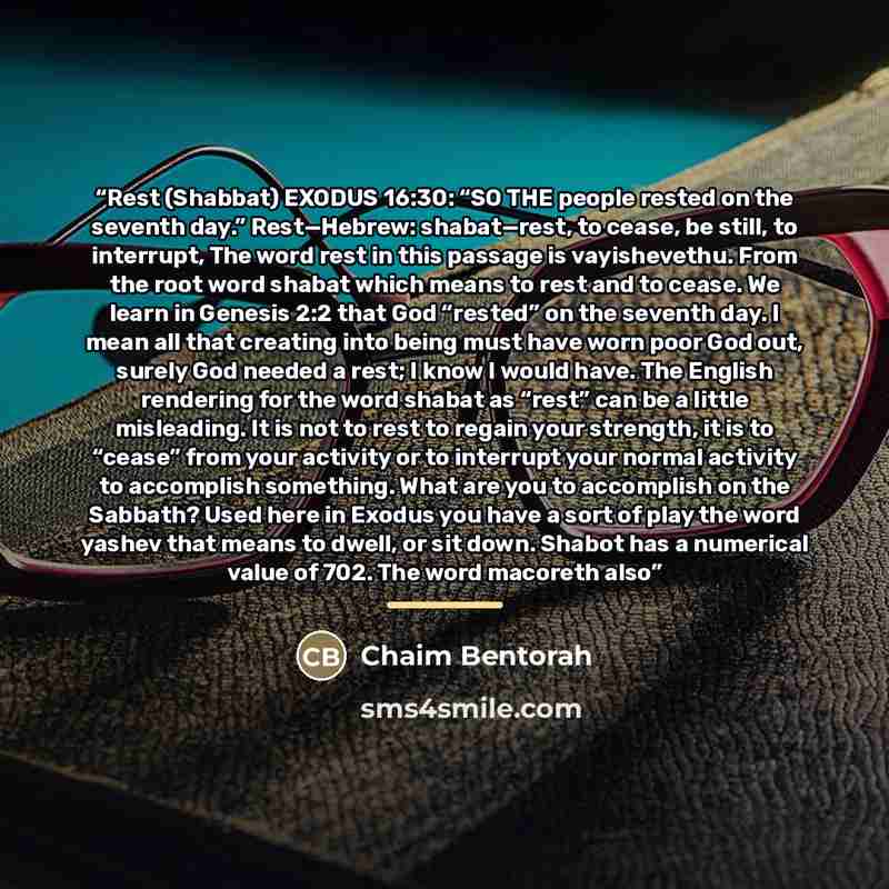 “Rest (Shabbat) EXODUS 16:30: “SO THE people rested on the seventh day.” Rest—Hebrew: shabat—rest, to cease, be still, to interrupt, The word rest in this passage is vayishevethu. From the root word shabat which means to rest and to cease. We learn in Genesis 2:2 that God “rested” on the seventh…” quote by Chaim Bentorah