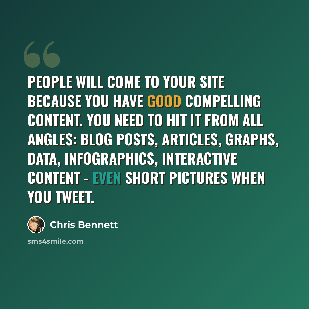 “People will come to your site because you have good compelling content. You need to hit it from all angles: blog posts, articles, graphs, data, infographics, interactive content - even short pictures when you Tweet.” quote by Chris Bennett