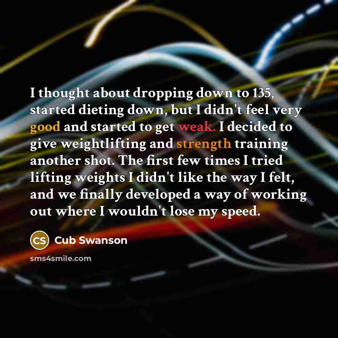 “I thought about dropping down to 135, started dieting down, but I didn't feel very good and started to get weak. I decided to give weightlifting and strength training another shot. The first few times I tried lifting weights I didn't like the way I felt, and we finally developed a way of working…” quote by Cub Swanson